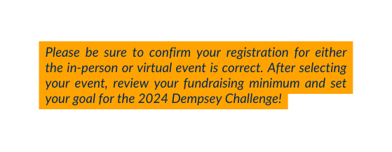 Please be sure to confirm your registration for either the in person or virtual event is correct After selecting your event review your fundraising minimum and set your goal for the 2024 Dempsey Challenge